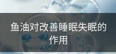 鱼油对改善睡眠失眠的作用(鱼油对改善睡眠失眠的作用是什么)